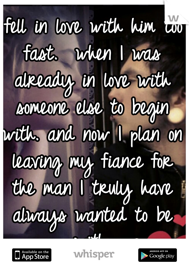 I fell in love with him too fast.  when I was already in love with someone else to begin with. and now I plan on leaving my fiance for the man I truly have always wanted to be with.