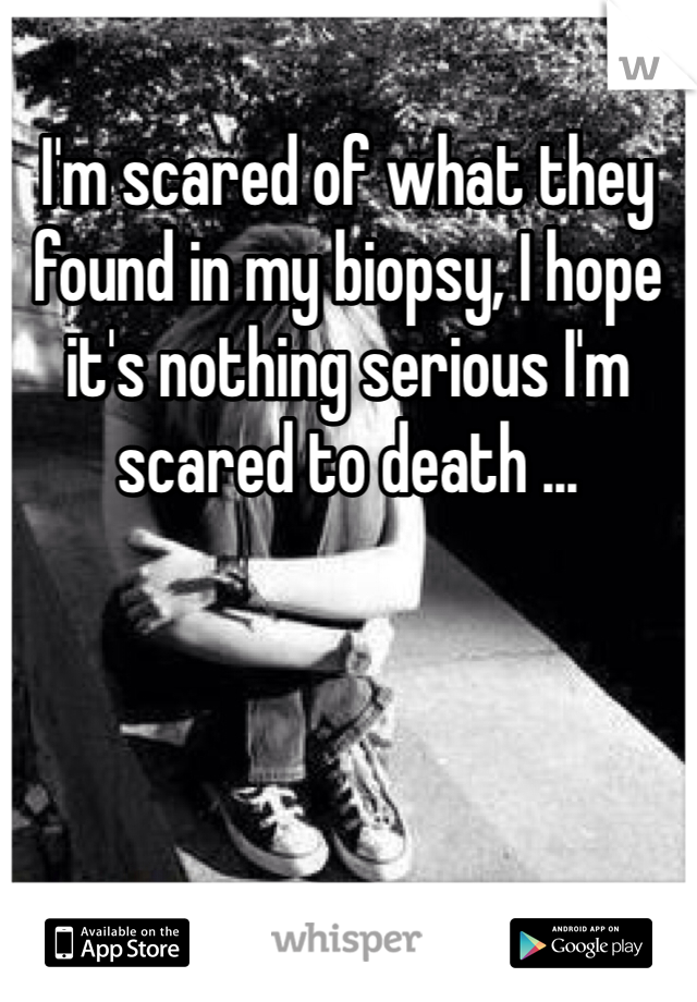 I'm scared of what they found in my biopsy, I hope it's nothing serious I'm scared to death ...
