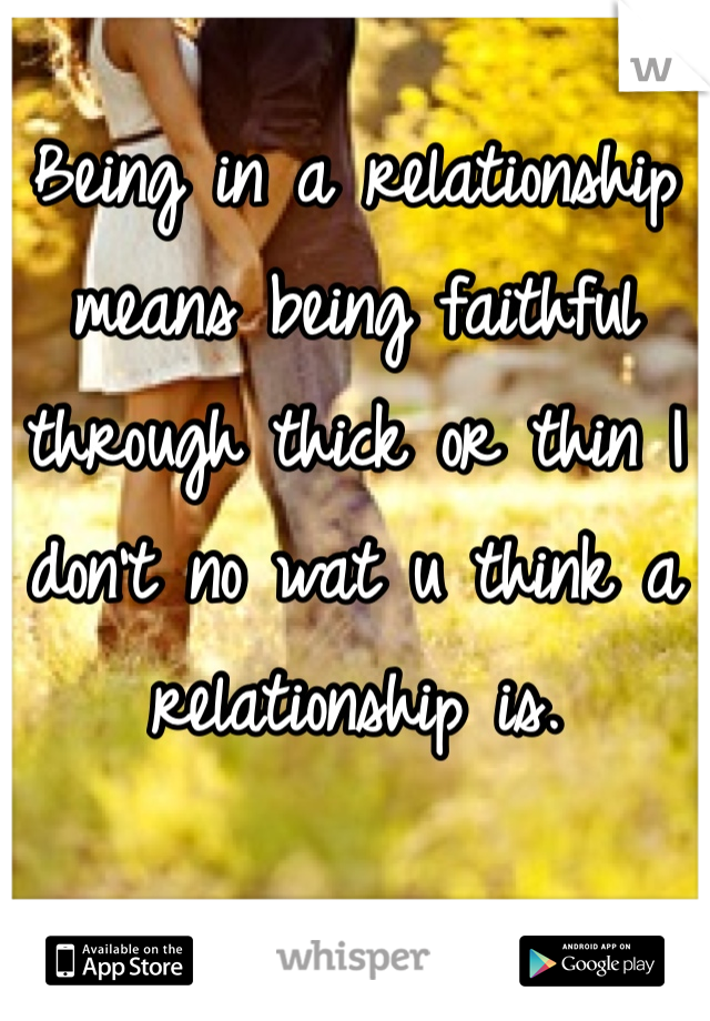 Being in a relationship means being faithful through thick or thin I don't no wat u think a relationship is.