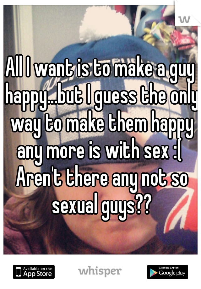 All I want is to make a guy happy...but I guess the only way to make them happy any more is with sex :(  Aren't there any not so sexual guys??