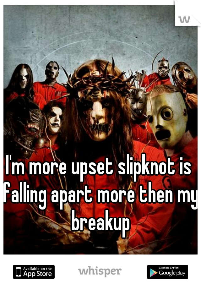 I'm more upset slipknot is falling apart more then my breakup