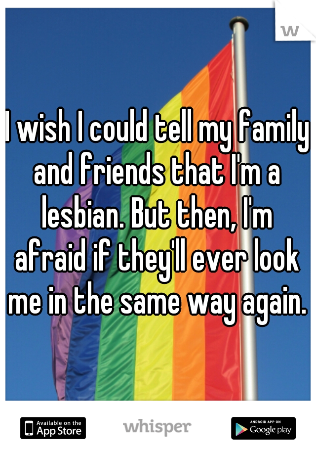 I wish I could tell my family and friends that I'm a lesbian. But then, I'm afraid if they'll ever look me in the same way again. 