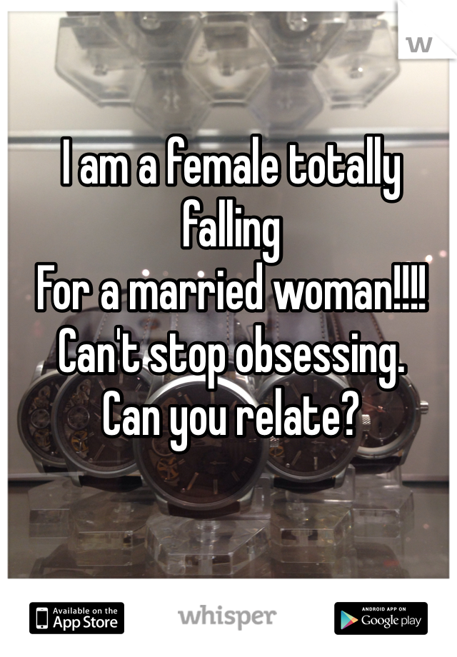 I am a female totally falling 
For a married woman!!!!
Can't stop obsessing. 
Can you relate?