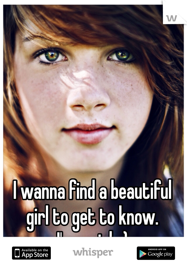 I wanna find a beautiful girl to get to know. 
I'm a girl. :)
