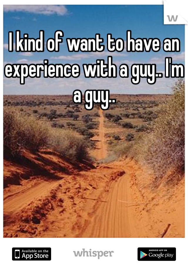 I kind of want to have an experience with a guy.. I'm a guy.. 