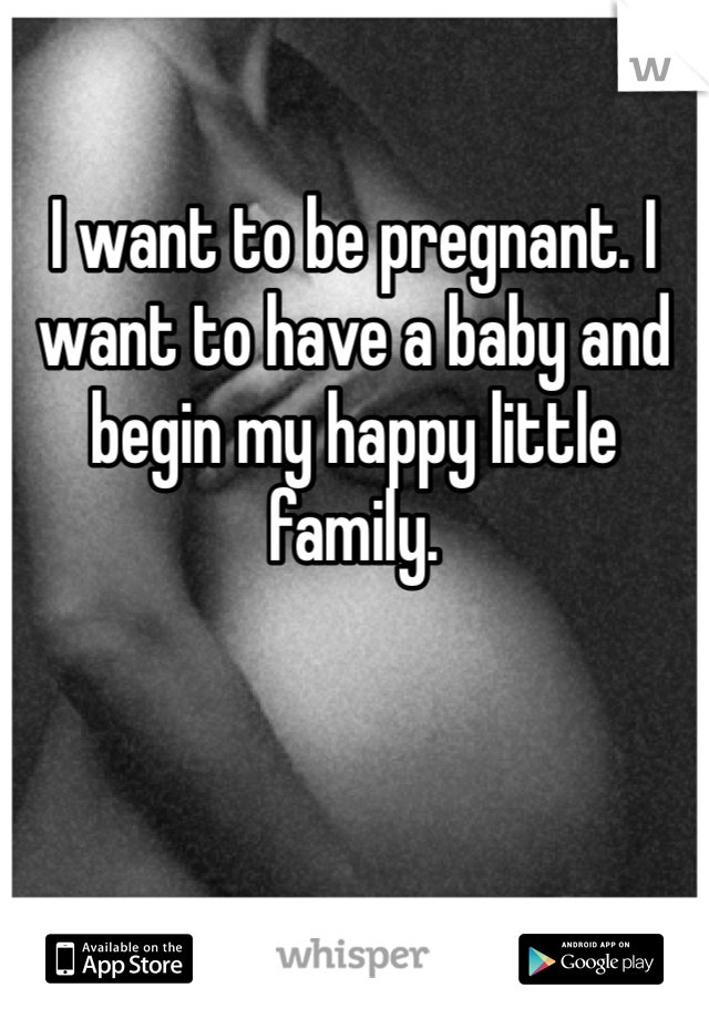 I want to be pregnant. I want to have a baby and begin my happy little family. 