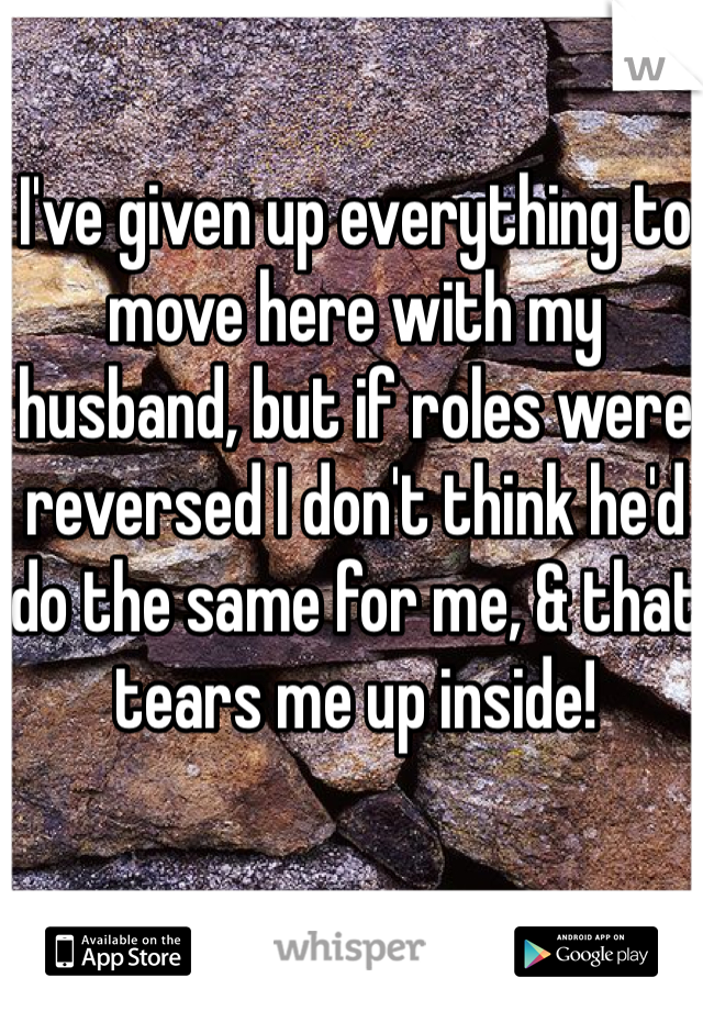 I've given up everything to move here with my husband, but if roles were reversed I don't think he'd do the same for me, & that tears me up inside!  