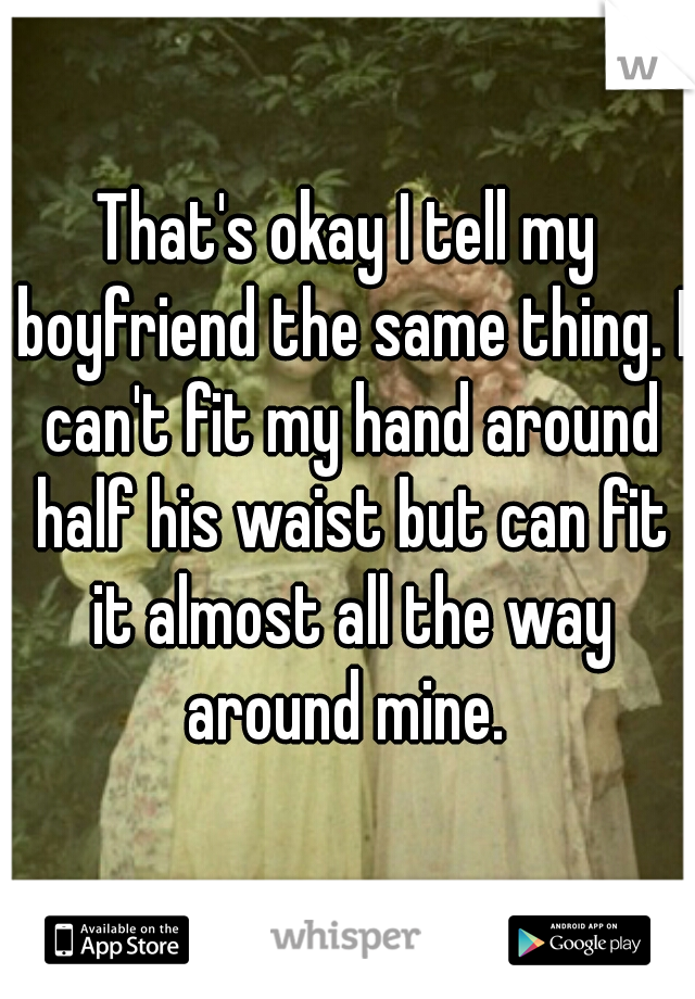 That's okay I tell my boyfriend the same thing. I can't fit my hand around half his waist but can fit it almost all the way around mine. 