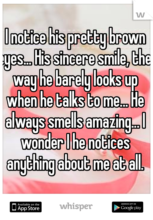 I notice his pretty brown eyes... His sincere smile, the way he barely looks up when he talks to me... He always smells amazing... I wonder I he notices anything about me at all. 