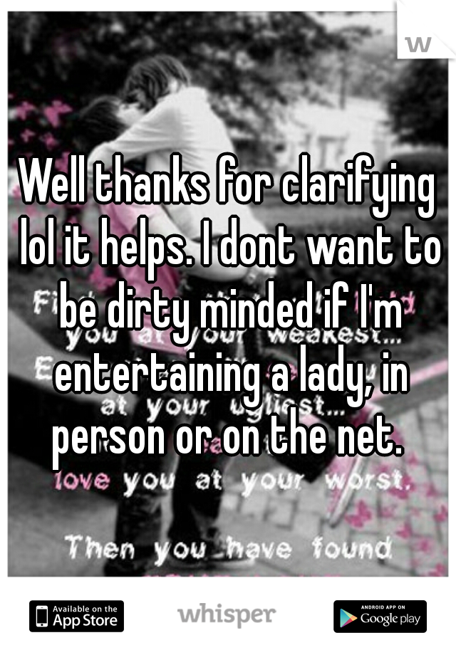 Well thanks for clarifying lol it helps. I dont want to be dirty minded if I'm entertaining a lady, in person or on the net. 