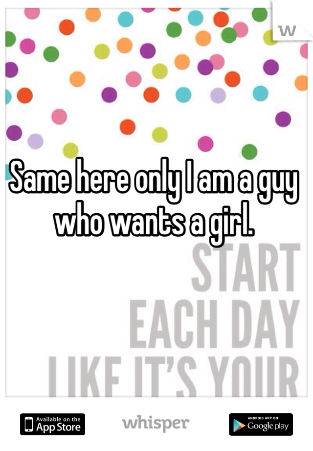 Same here only I am a guy who wants a girl.
