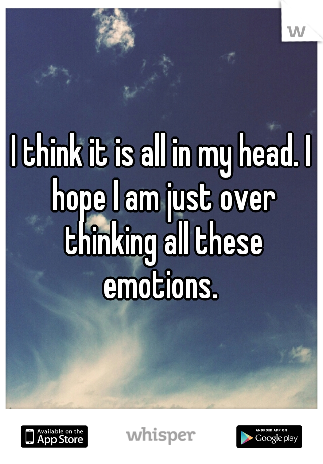 I think it is all in my head. I hope I am just over thinking all these emotions. 