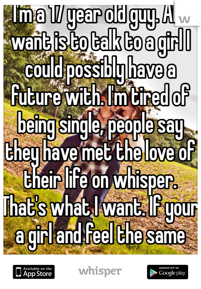 I'm a 17 year old guy. All I want is to talk to a girl I could possibly have a future with. I'm tired of being single, people say they have met the love of their life on whisper. That's what I want. If your a girl and feel the same way pm me