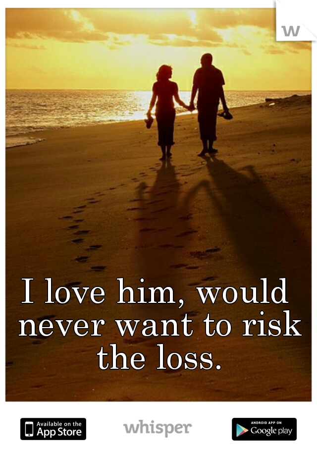 I love him, would never want to risk the loss.