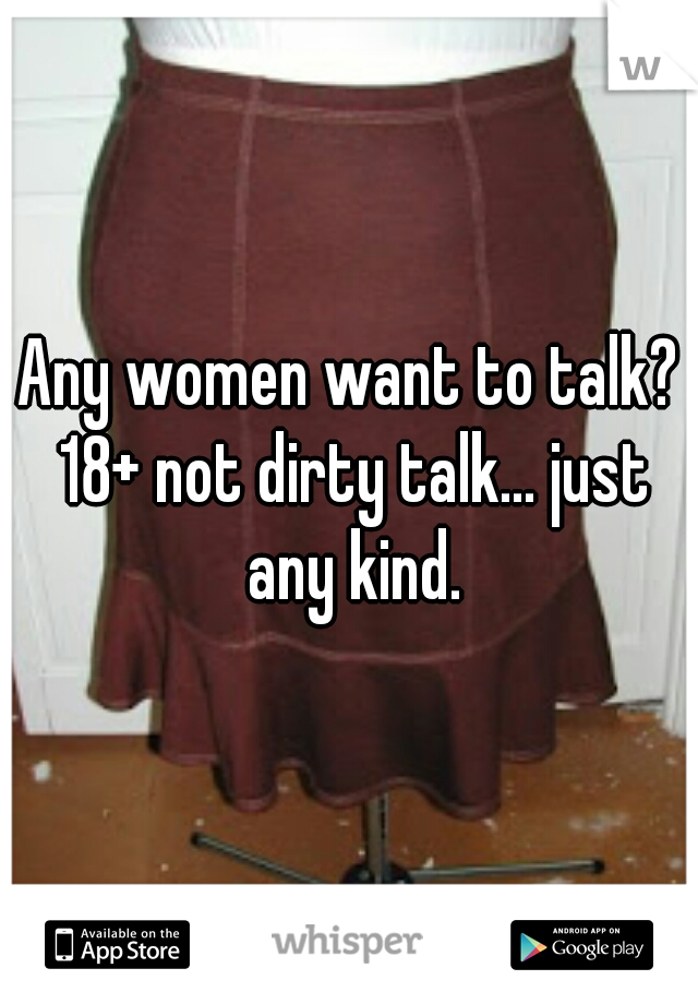 Any women want to talk? 18+ not dirty talk... just any kind.