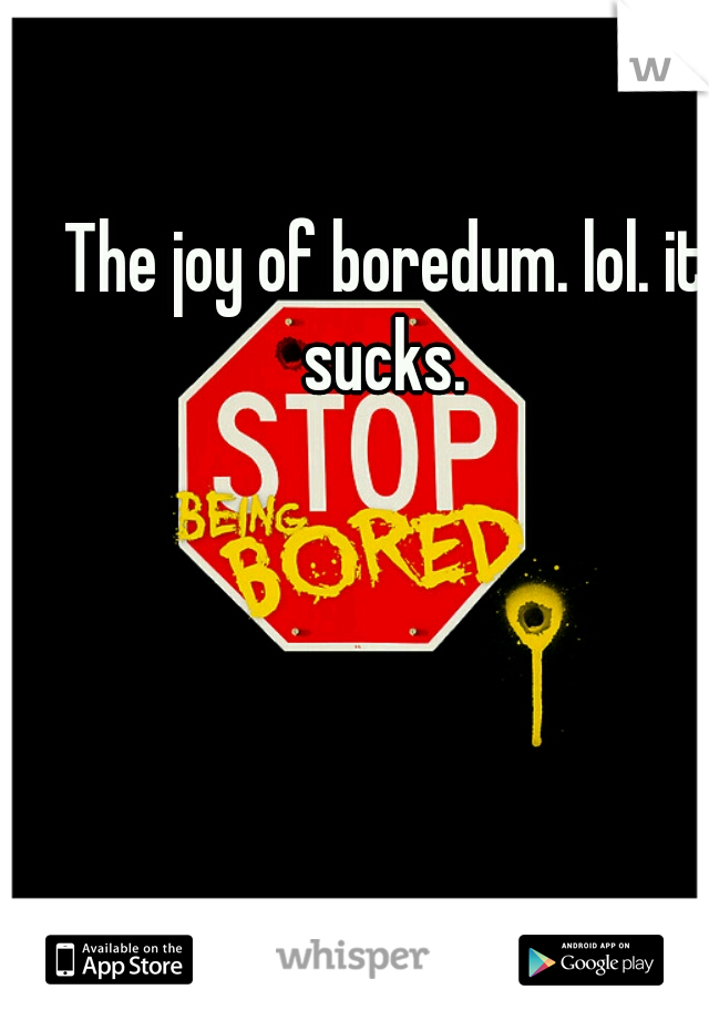 The joy of boredum. lol. it sucks. 