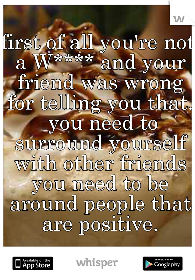 first of all you're not a W**** and your friend was wrong for telling you that.  you need to surround yourself with other friends you need to be around people that are positive.