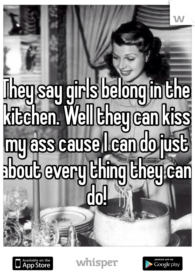 They say girls belong in the kitchen. Well they can kiss my ass cause I can do just about every thing they can do!