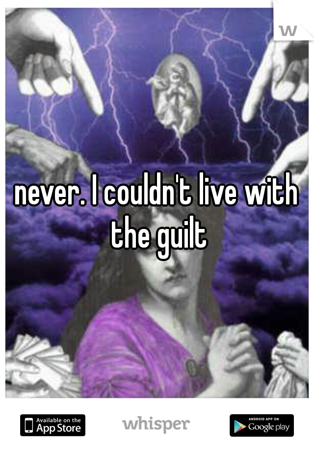 never. I couldn't live with the guilt