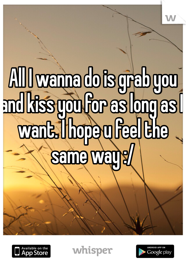 All I wanna do is grab you and kiss you for as long as I want. I hope u feel the same way :/
