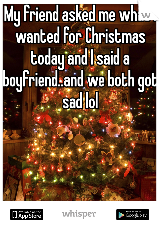 My friend asked me what I wanted for Christmas today and I said a boyfriend..and we both got sad lol 