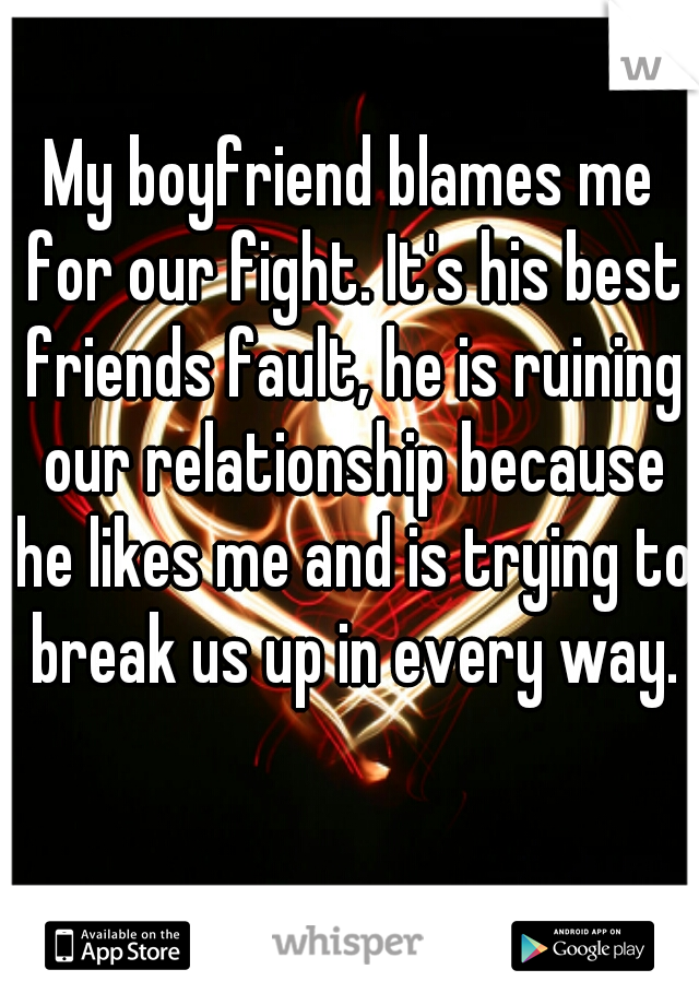 My boyfriend blames me for our fight. It's his best friends fault, he is ruining our relationship because he likes me and is trying to break us up in every way.