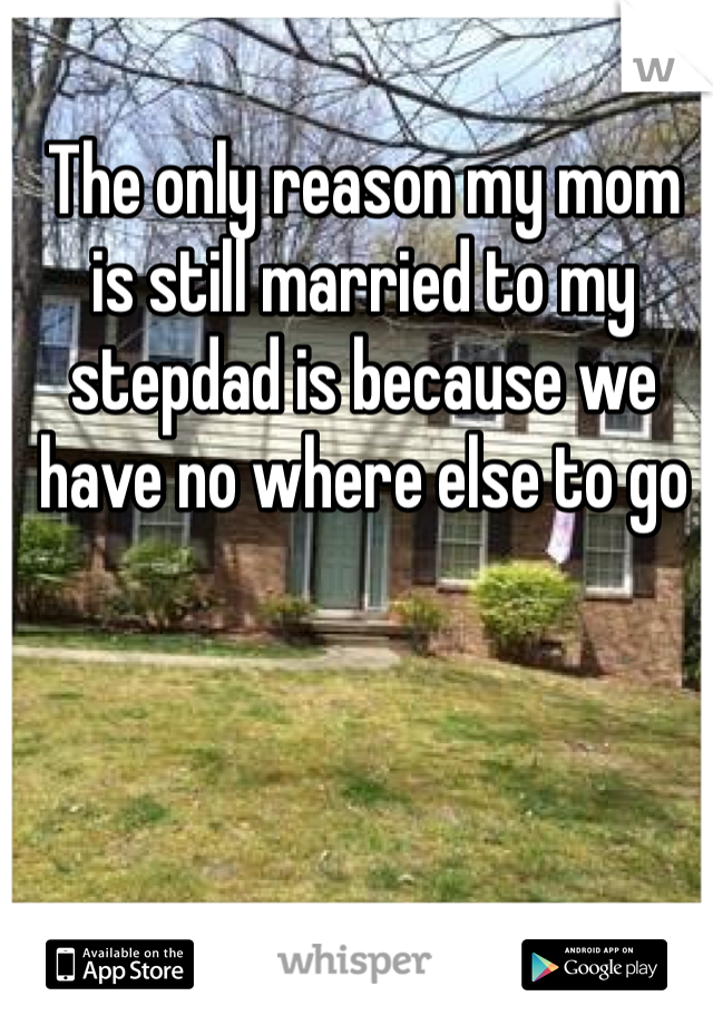 The only reason my mom is still married to my stepdad is because we have no where else to go 