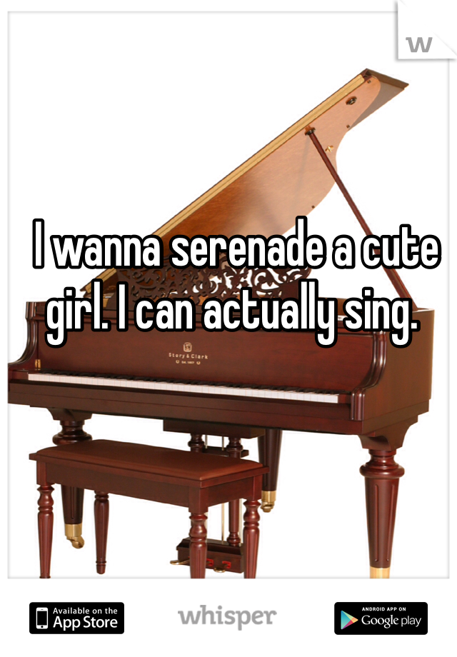  I wanna serenade a cute girl. I can actually sing. 