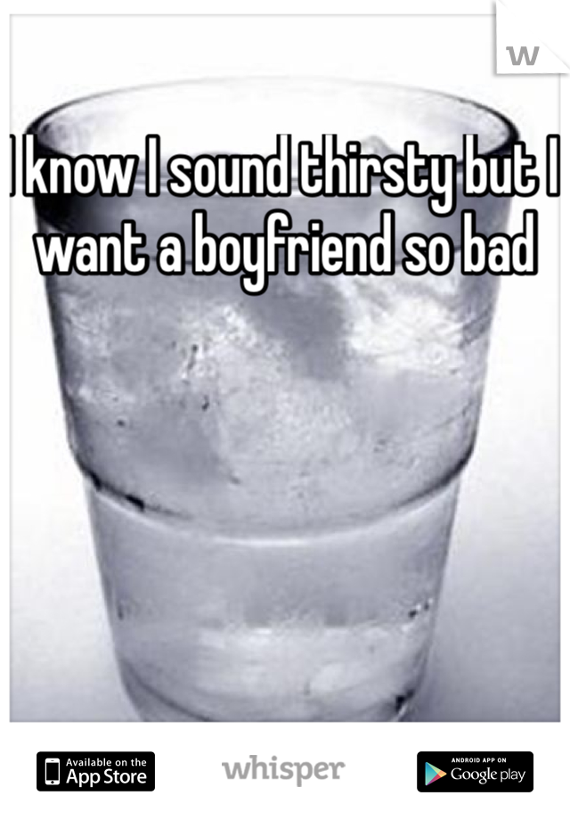 I know I sound thirsty but I want a boyfriend so bad