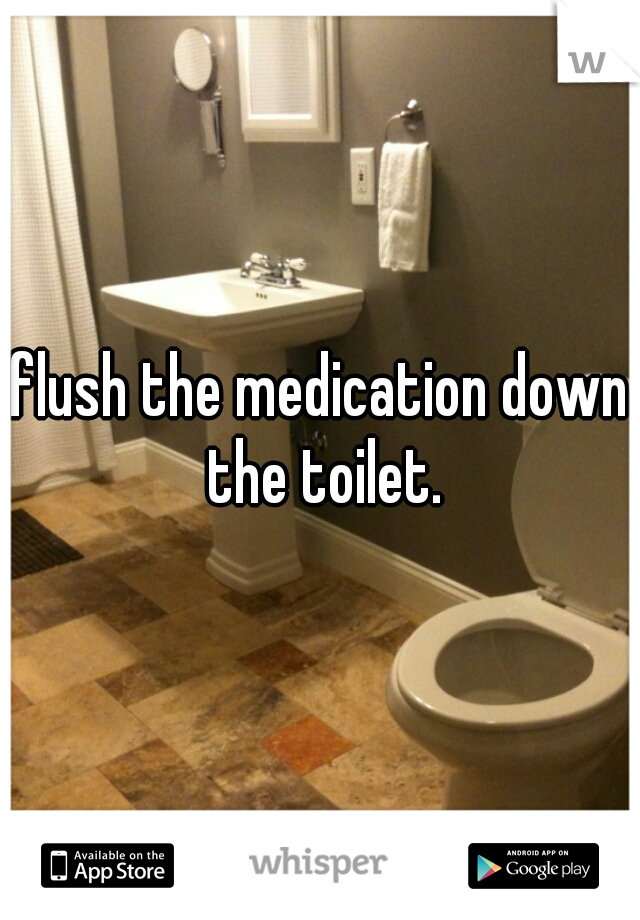 flush the medication down the toilet.