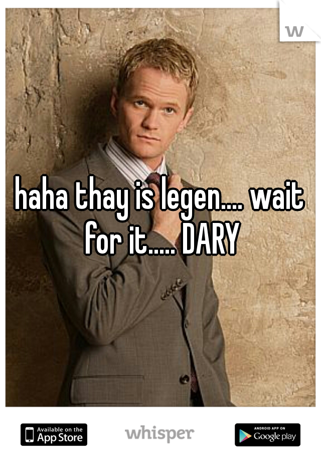 haha thay is legen.... wait for it..... DARY