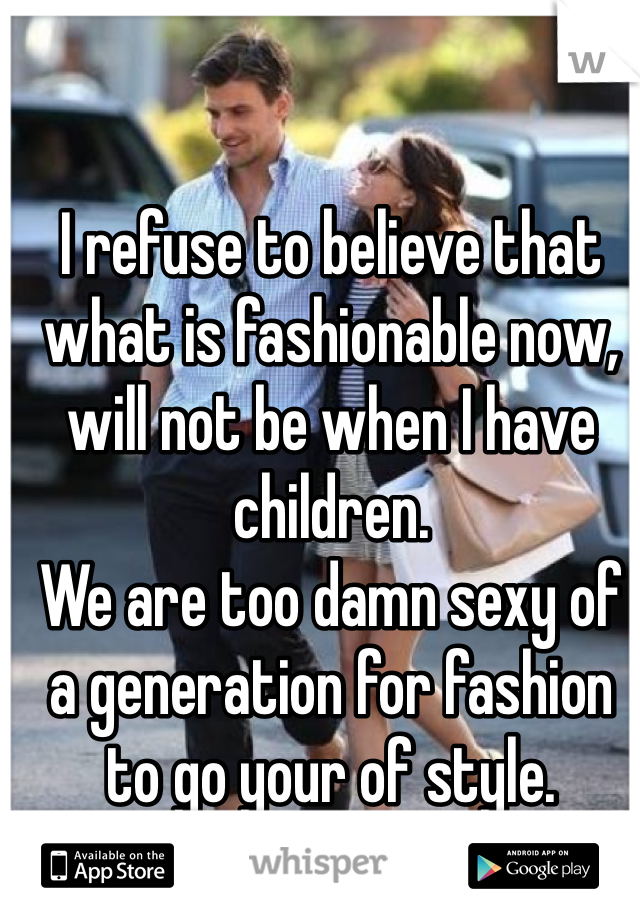 I refuse to believe that what is fashionable now, will not be when I have children. 
We are too damn sexy of a generation for fashion to go your of style.