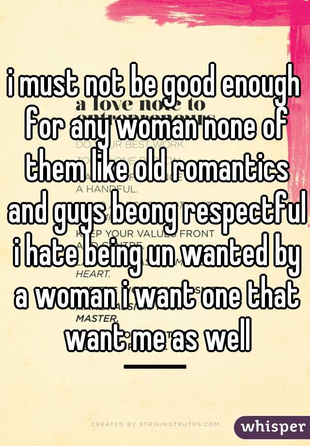 i must not be good enough for any woman none of them like old romantics and guys beong respectful i hate being un wanted by a woman i want one that want me as well