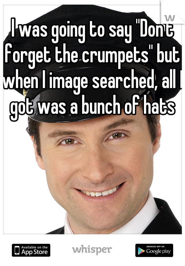 I was going to say "Don't forget the crumpets" but when I image searched, all I got was a bunch of hats