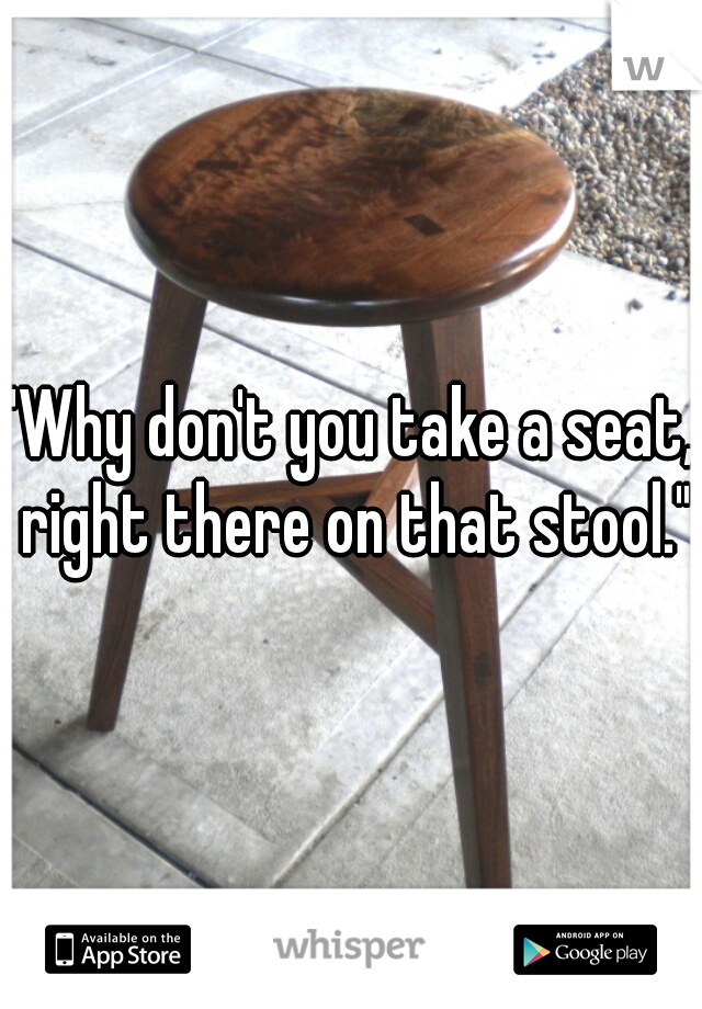 "Why don't you take a seat, right there on that stool."