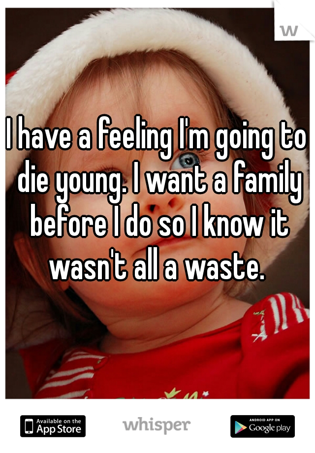 I have a feeling I'm going to die young. I want a family before I do so I know it wasn't all a waste. 