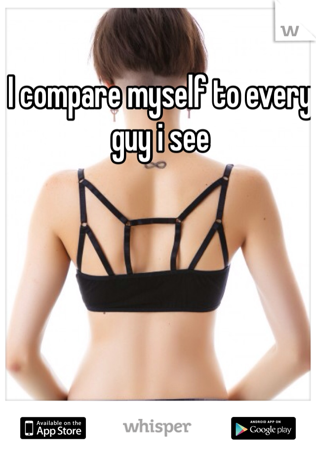 I compare myself to every guy i see 