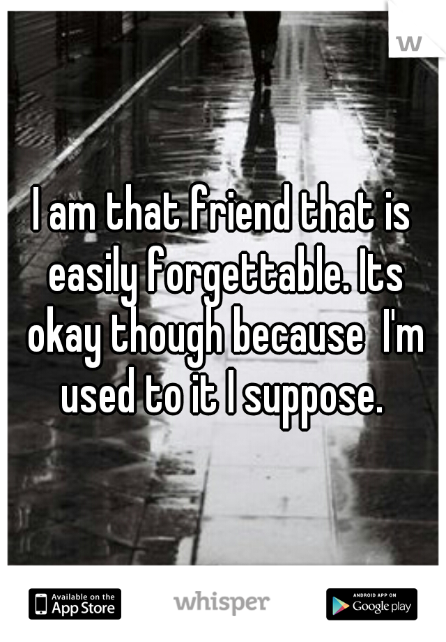 I am that friend that is easily forgettable. Its okay though because  I'm used to it I suppose. 