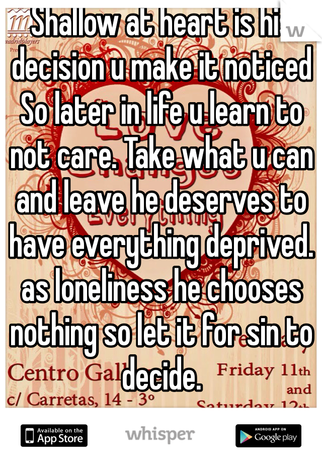 Shallow at heart is his decision u make it noticed  So later in life u learn to not care. Take what u can and leave he deserves to have everything deprived. as loneliness he chooses nothing so let it for sin to decide.