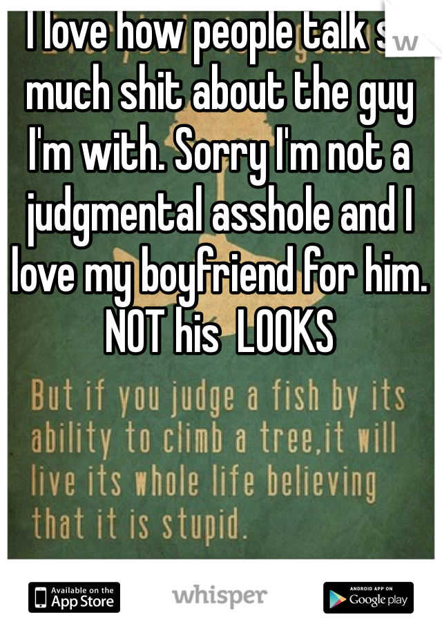 I love how people talk so much shit about the guy I'm with. Sorry I'm not a judgmental asshole and I love my boyfriend for him. NOT his  LOOKS