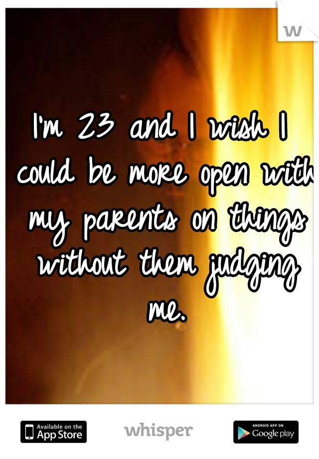 I'm 23 and I wish I could be more open with my parents on things without them judging me.