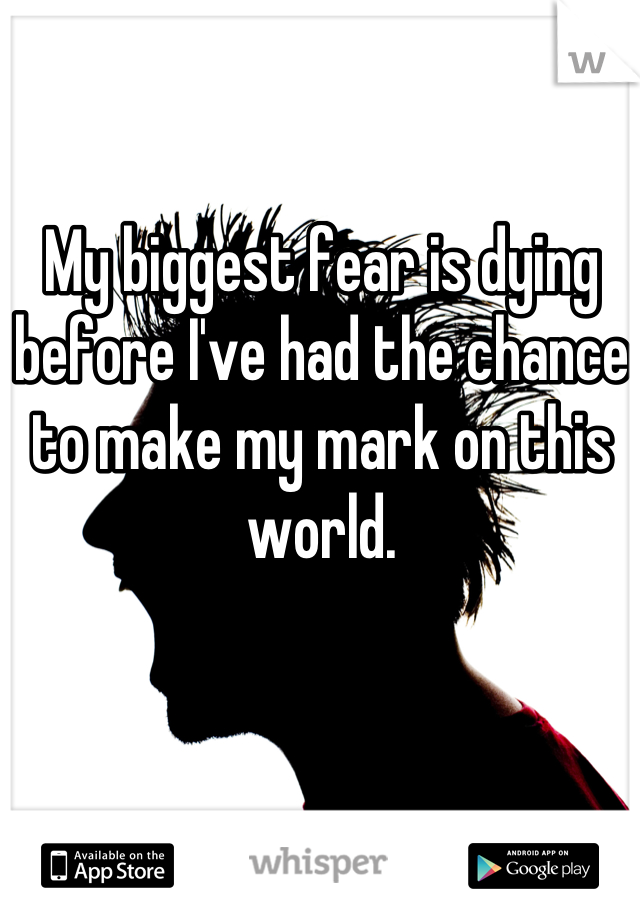 My biggest fear is dying before I've had the chance to make my mark on this world.