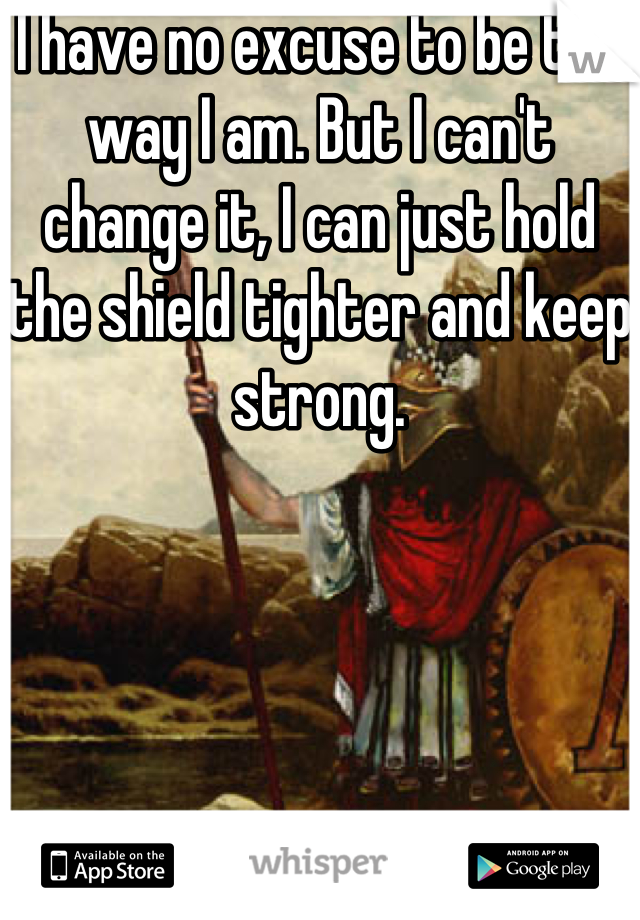 I have no excuse to be the way I am. But I can't change it, I can just hold the shield tighter and keep strong.