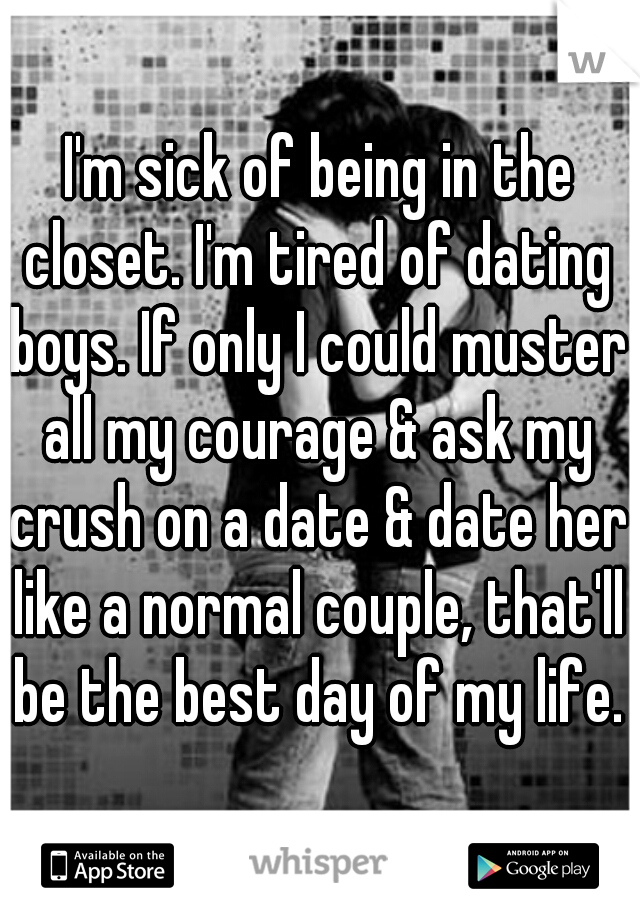 I'm sick of being in the closet. I'm tired of dating boys. If only I could muster all my courage & ask my crush on a date & date her like a normal couple, that'll be the best day of my life. 
