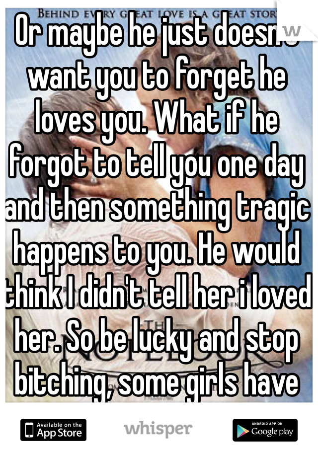 Or maybe he just doesn't want you to forget he loves you. What if he forgot to tell you one day and then something tragic happens to you. He would think I didn't tell her i loved her. So be lucky and stop bitching, some girls have guys who don't care