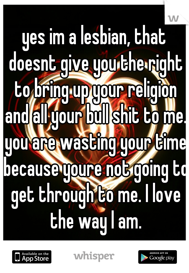 yes im a lesbian, that doesnt give you the right to bring up your religion and all your bull shit to me. you are wasting your time because youre not going to get through to me. I love the way I am.