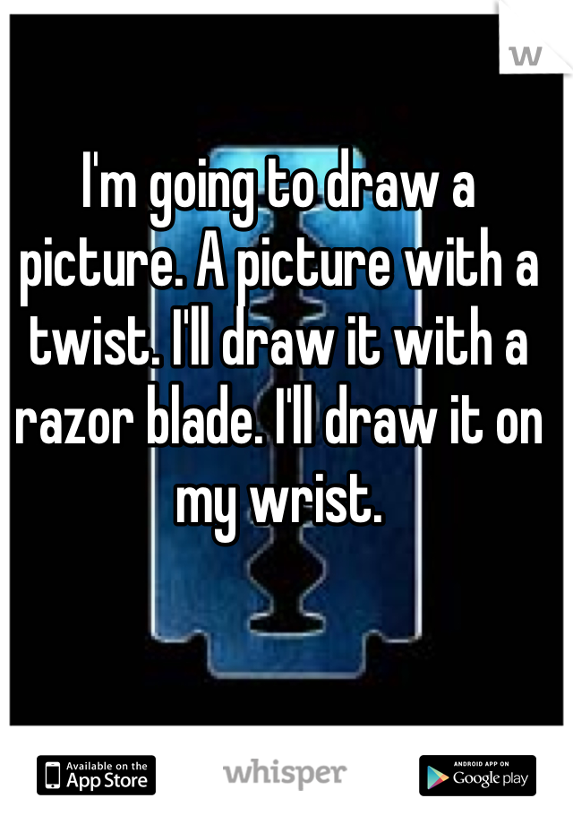 I'm going to draw a picture. A picture with a twist. I'll draw it with a razor blade. I'll draw it on my wrist.
