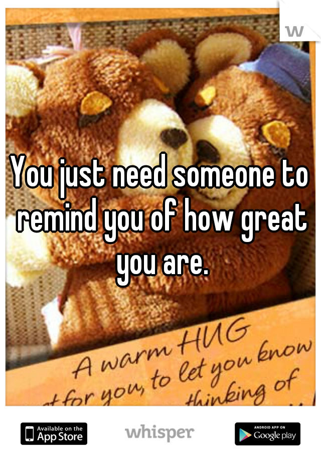 You just need someone to remind you of how great you are.