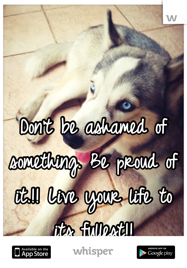 Don't be ashamed of something. Be proud of it.!! Live your life to its fullest!! 