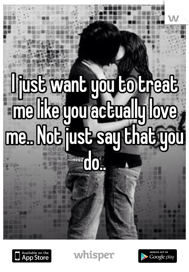 I just want you to treat me like you actually love me.. Not just say that you do.. 